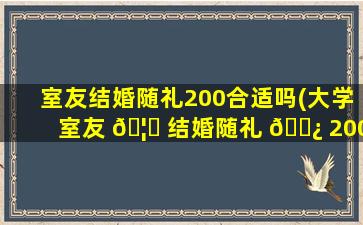 室友结婚随礼200合适吗(大学室友 🦍 结婚随礼 🌿 200少吗)